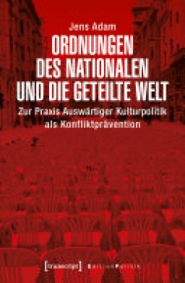 Jens Adam: Ordnungen des Nationalen und die geteilte Welt Zur Praxis Auswärtiger Kulturpolitik als Konfliktprävention
