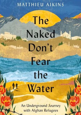 Matthieu Aikins: The naked don't fear the water : an underground journey with Afghan refugees 